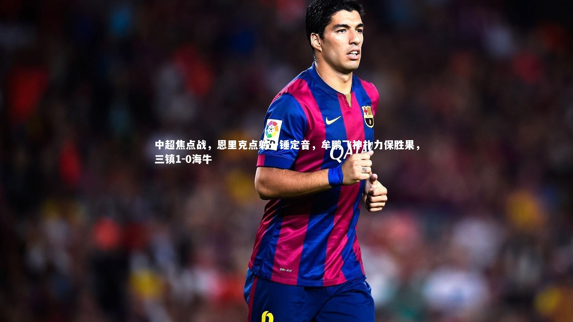 中超焦点战，恩里克点射一锤定音，牟鹏飞神扑力保胜果，三镇1-0海牛